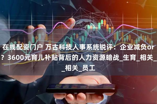 在线配资门户 万古科技人事系统锐评：企业减负or增负？3600元育儿补贴背后的人力资源暗战_生育_相关_员工