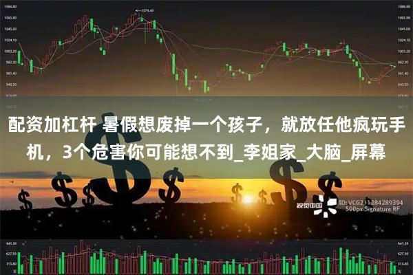 配资加杠杆 暑假想废掉一个孩子，就放任他疯玩手机，3个危害你可能想不到_李姐家_大脑_屏幕