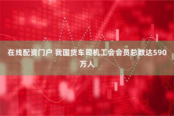 在线配资门户 我国货车司机工会会员总数达590万人