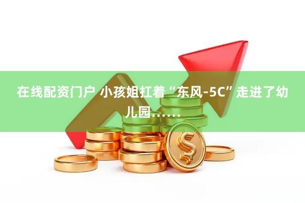在线配资门户 小孩姐扛着“东风-5C”走进了幼儿园……