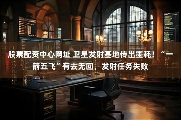 股票配资中心网址 卫星发射基地传出噩耗！“一箭五飞”有去无回，发射任务失败