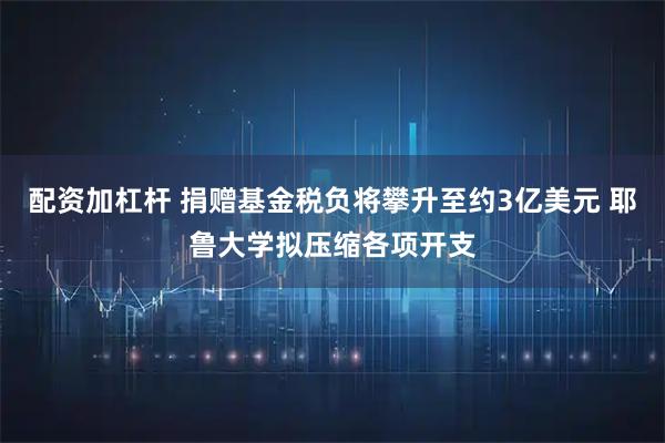 配资加杠杆 捐赠基金税负将攀升至约3亿美元 耶鲁大学拟压缩各项开支