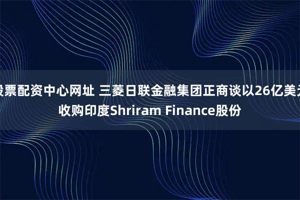 股票配资中心网址 三菱日联金融集团正商谈以26亿美元收购印度Shriram Finance股份