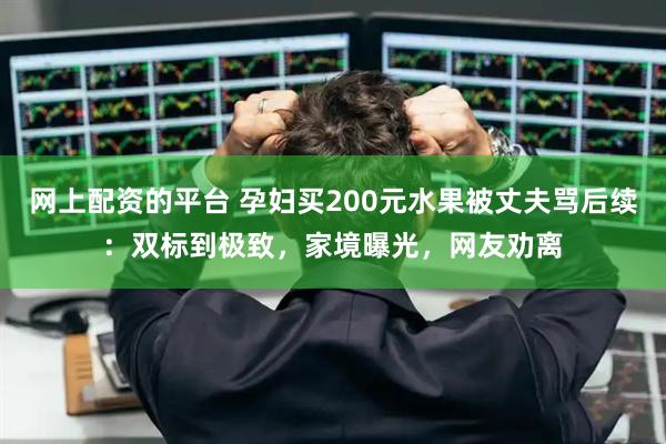 网上配资的平台 孕妇买200元水果被丈夫骂后续：双标到极致，家境曝光，网友劝离