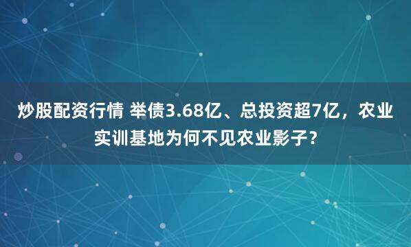 炒股配资行情 举债3.68亿、总投资超7亿，农业实训基地为何不见农业影子？