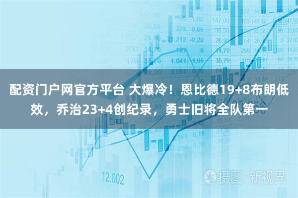 配资门户网官方平台 大爆冷！恩比德19+8布朗低效，乔治23+4创纪录，勇士旧将全队第一