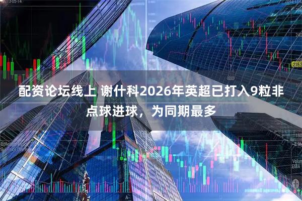 配资论坛线上 谢什科2026年英超已打入9粒非点球进球，为同期最多