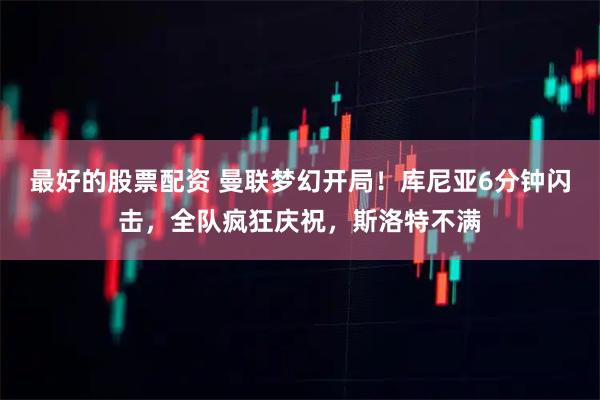 最好的股票配资 曼联梦幻开局！库尼亚6分钟闪击，全队疯狂庆祝，斯洛特不满
