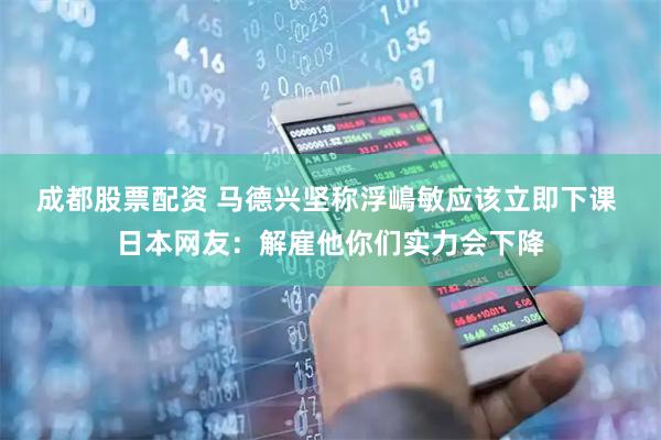 成都股票配资 马德兴坚称浮嶋敏应该立即下课 日本网友：解雇他你们实力会下降