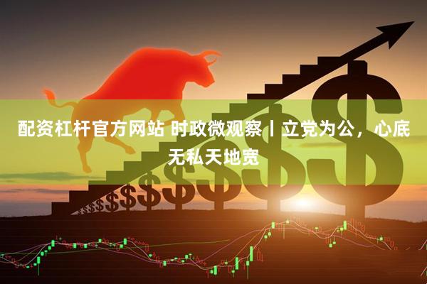 配资杠杆官方网站 时政微观察丨立党为公，心底无私天地宽