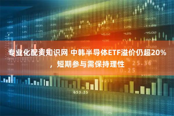 专业化配资知识网 中韩半导体ETF溢价仍超20%，短期参与需保持理性