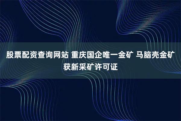 股票配资查询网站 重庆国企唯一金矿 马脑壳金矿获新采矿许可证