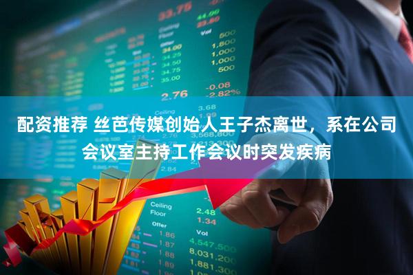 配资推荐 丝芭传媒创始人王子杰离世，系在公司会议室主持工作会议时突发疾病