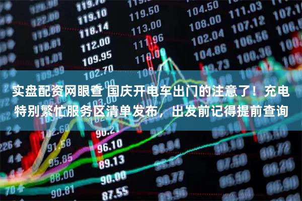 实盘配资网眼查 国庆开电车出门的注意了！充电特别繁忙服务区清单发布，出发前记得提前查询